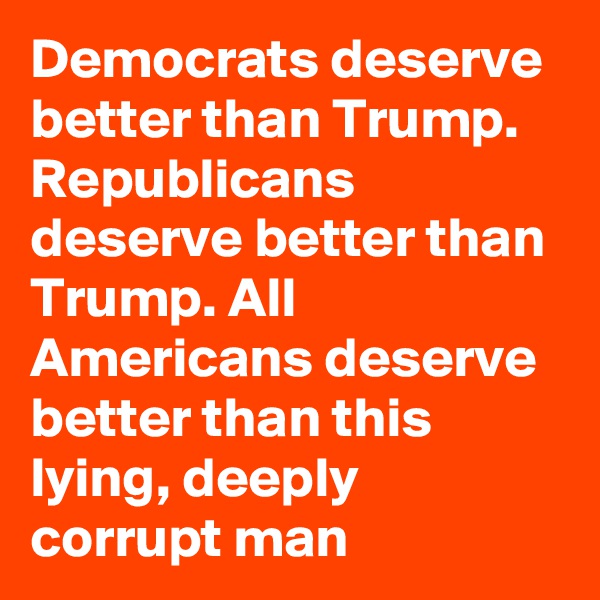 Democrats deserve better than Trump. Republicans deserve better than Trump. All Americans deserve better than this lying, deeply corrupt man