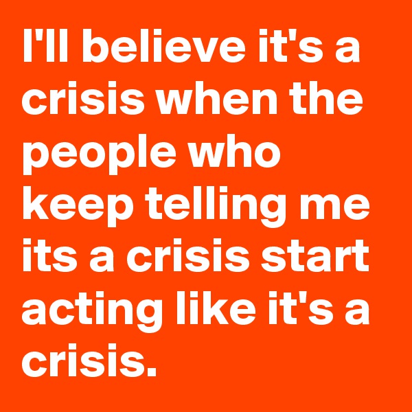 I'll believe it's a crisis when the people who keep telling me its a crisis start acting like it's a crisis.