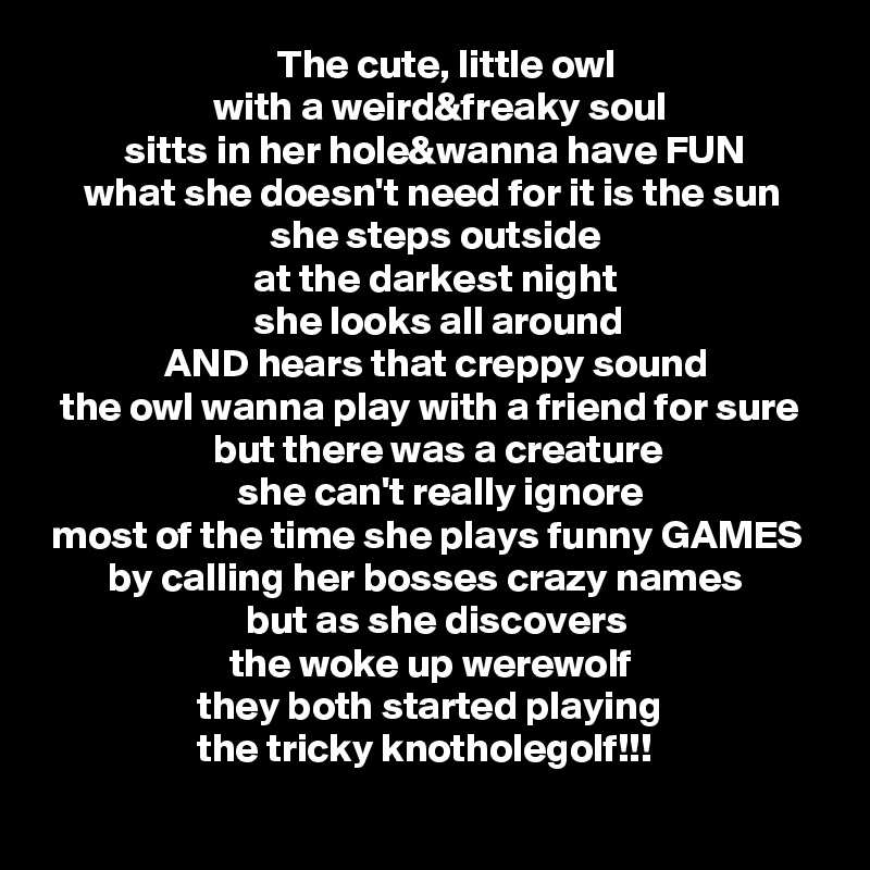                              The cute, little owl
                     with a weird&freaky soul
          sitts in her hole&wanna have FUN
     what she doesn't need for it is the sun
                            she steps outside
                          at the darkest night
                          she looks all around
               AND hears that creppy sound
  the owl wanna play with a friend for sure
                     but there was a creature
                        she can't really ignore
 most of the time she plays funny GAMES
        by calling her bosses crazy names
                         but as she discovers
                       the woke up werewolf
                   they both started playing
                   the tricky knotholegolf!!!