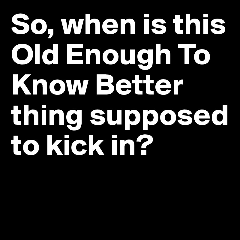 So, when is this Old Enough To Know Better thing supposed to kick in?

