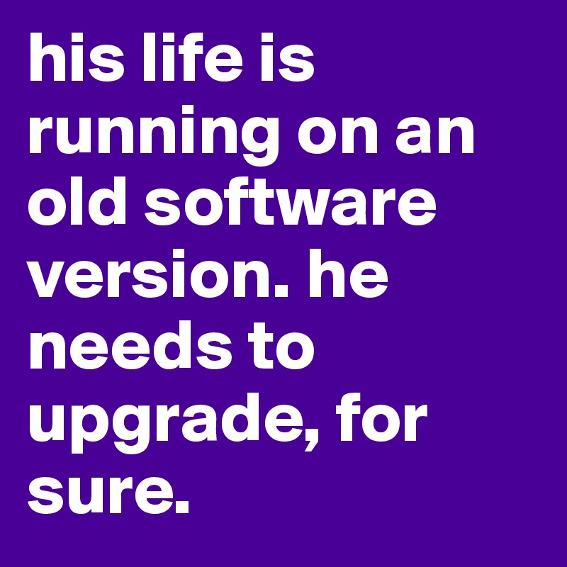his life is running on an old software version. he needs to upgrade, for sure. 