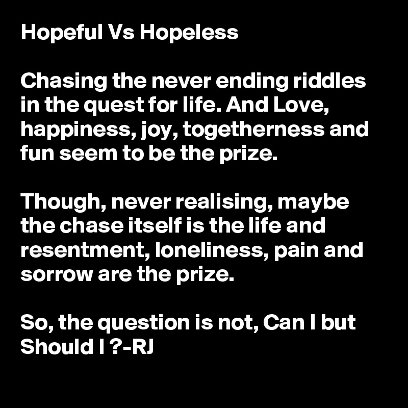 Hopeful Vs Hopeless

Chasing the never ending riddles in the quest for life. And Love, happiness, joy, togetherness and fun seem to be the prize.

Though, never realising, maybe the chase itself is the life and resentment, loneliness, pain and sorrow are the prize.

So, the question is not, Can I but Should I ?-RJ