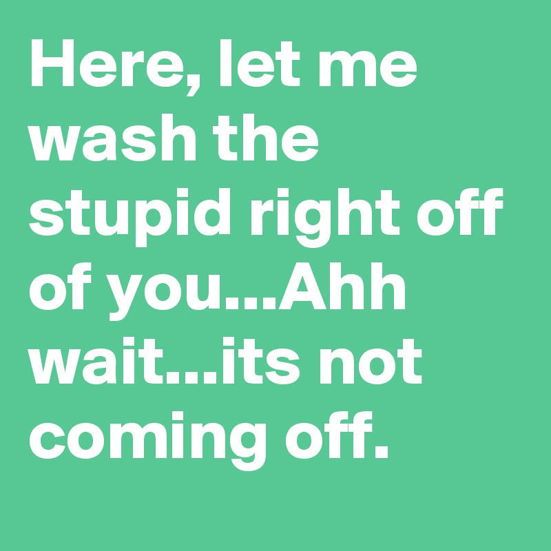 Here, let me wash the stupid right off of you...Ahh wait...its not coming off.