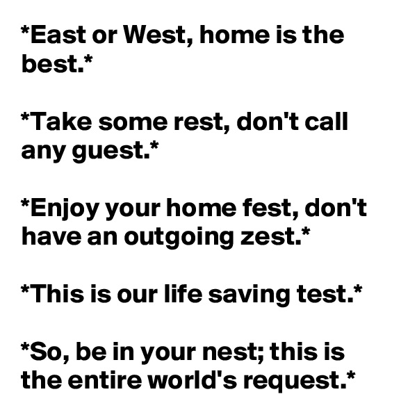 *East or West, home is the best.*

*Take some rest, don't call any guest.*

*Enjoy your home fest, don't have an outgoing zest.*

*This is our life saving test.*

*So, be in your nest; this is the entire world's request.*