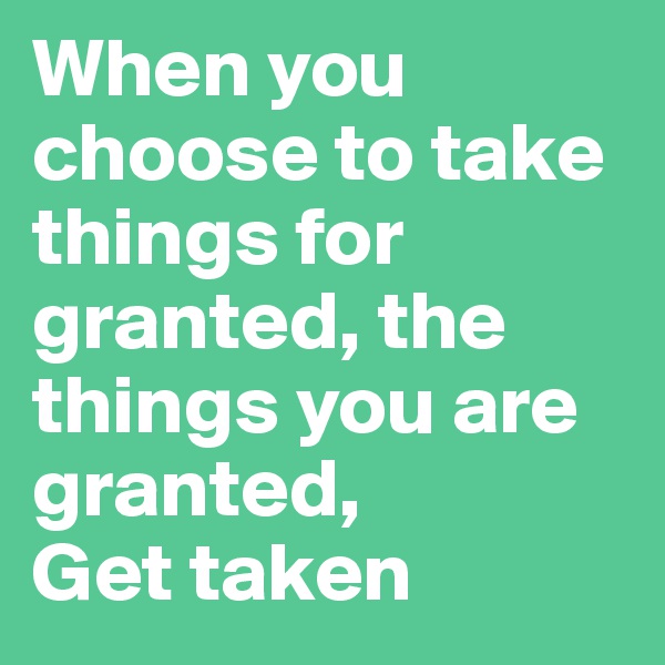 When you choose to take things for granted, the things you are granted,          Get taken