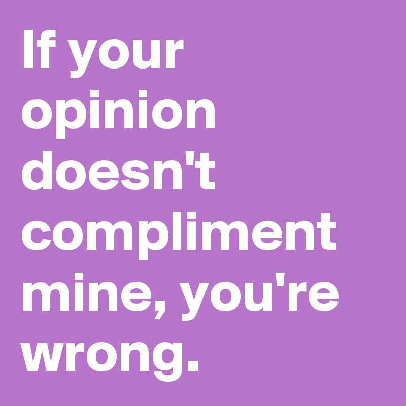 If your opinion doesn't compliment mine, you're wrong.