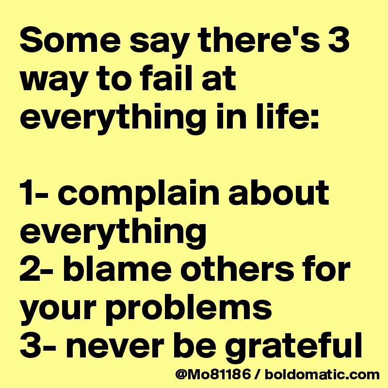 Some say there's 3 way to fail at everything in life: 

1- complain about everything
2- blame others for your problems
3- never be grateful