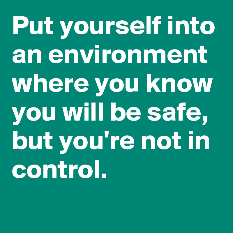 Put yourself into an environment where you know you will be safe, but you're not in control.
