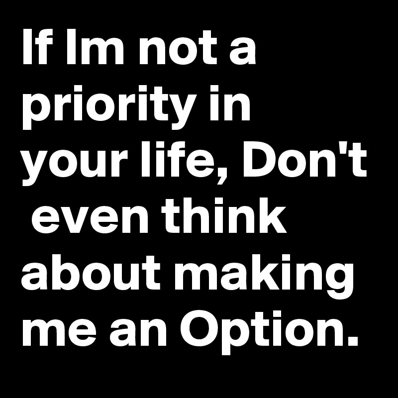 If Im not a priority in your life, Don't  even think about making me an Option. 
