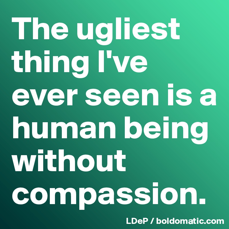 The ugliest thing I've ever seen is a human being without compassion. 