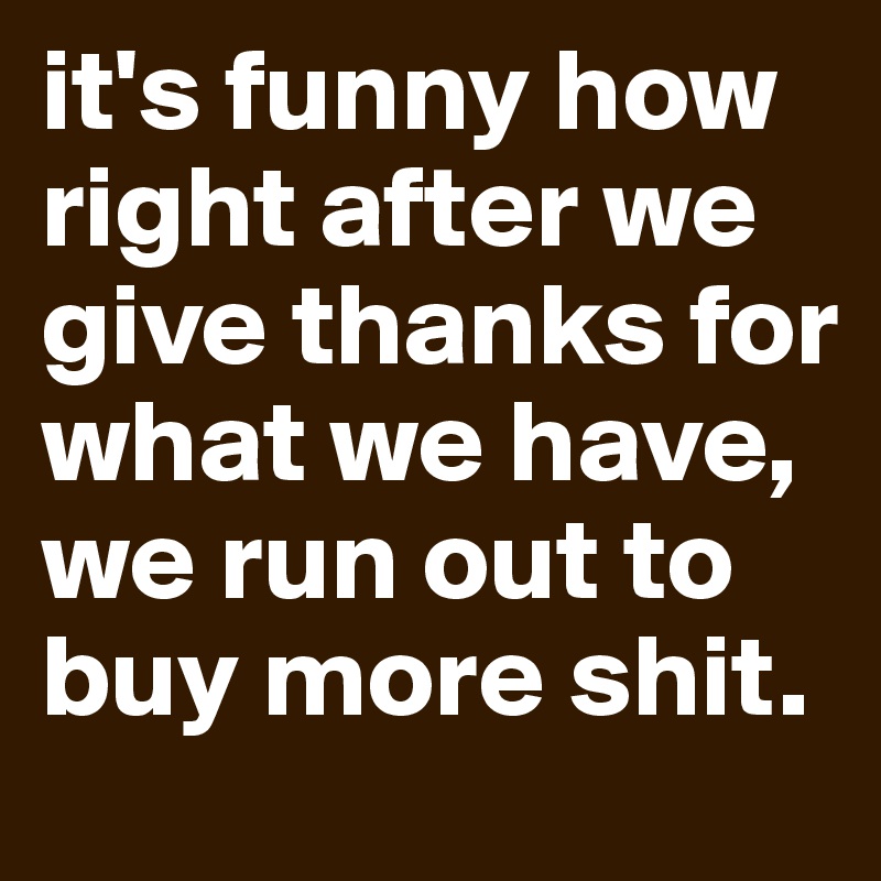 it's funny how right after we give thanks for what we have, we run out to buy more shit.