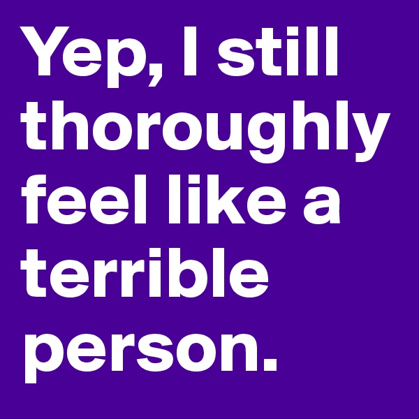 Yep, I still thoroughly feel like a terrible person. 