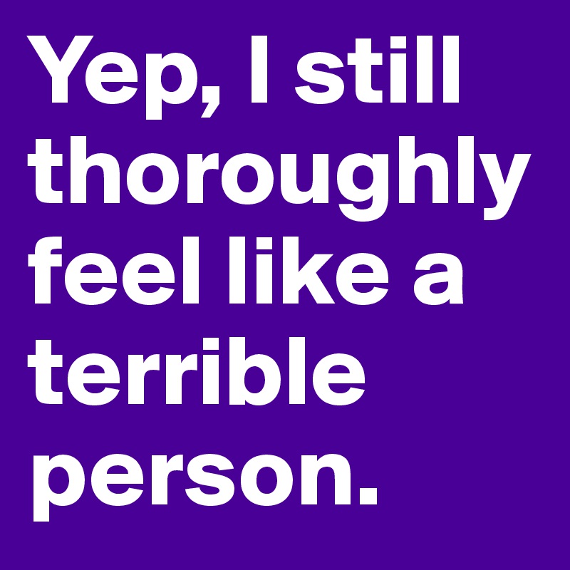 Yep, I still thoroughly feel like a terrible person. 