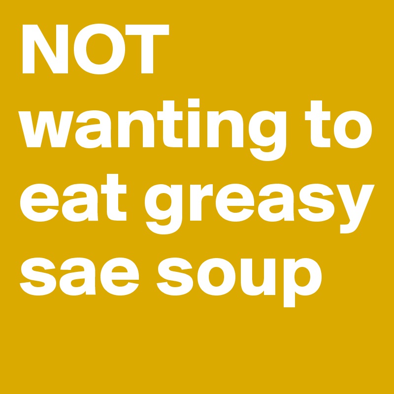 NOT wanting to eat greasy sae soup