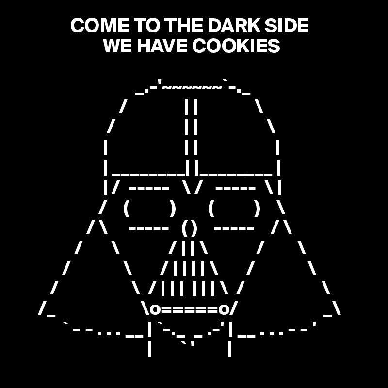              COME TO THE DARK SIDE
                     WE HAVE COOKIES

                             _.-'~~~~~~`-._                                                    
                         /              | |              \                                                   
                      /                 | |                 \           
                     |                   | |                   |
                     | ________| |________ |                                                 
                     | /  -----   \ /   -----  \ |                                                 
                    /    (          )        (          )    \                                                
                 / \     -----   ( )    -----    / \                                               
              /       \            / | | \            /        \                                              
           /             \       / | | | | \       /             \
        /                  \  / | | |  | | | \  /                   \                                            
     /_                     \o=====o/                     _\                                           
           ` - - . . . __ | `-._  _ .-' | __ . . . - - '                                             
                                |       ` '        | 