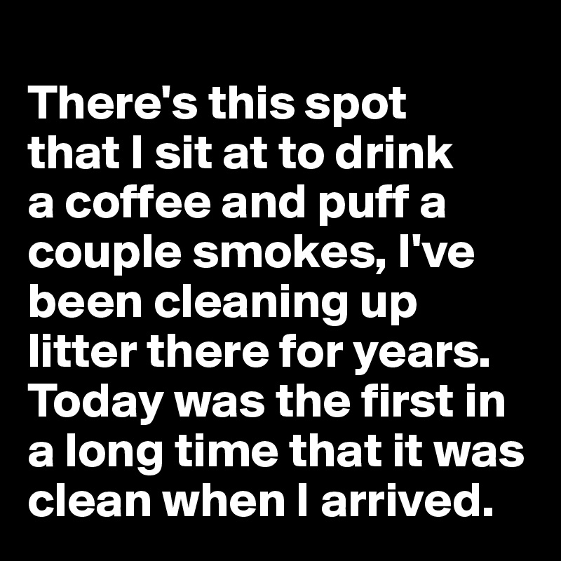 
There's this spot 
that I sit at to drink 
a coffee and puff a couple smokes, I've been cleaning up litter there for years. Today was the first in a long time that it was clean when I arrived.