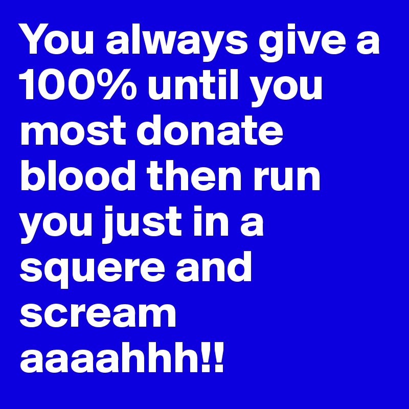 You always give a 100% until you most donate blood then run you just in a squere and scream aaaahhh!!