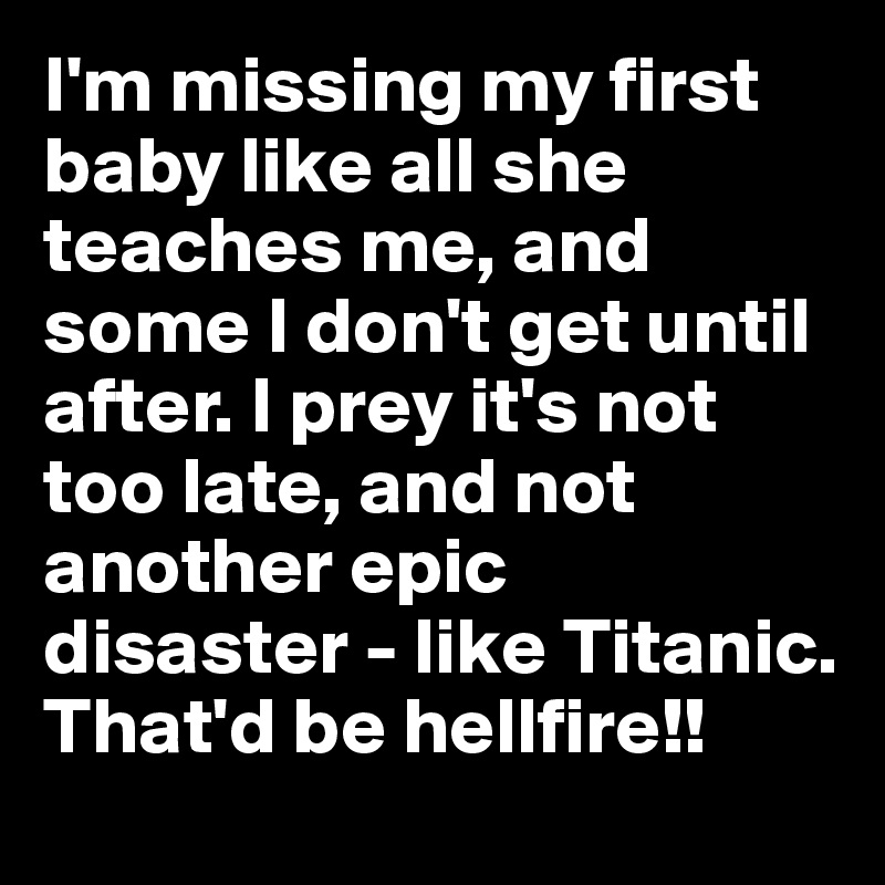 I'm missing my first baby like all she teaches me, and some I don't get until after. I prey it's not too late, and not another epic  disaster - like Titanic. That'd be hellfire!!