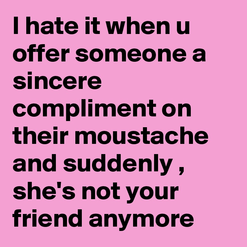 I hate it when u offer someone a sincere compliment on their moustache and suddenly , she's not your friend anymore 