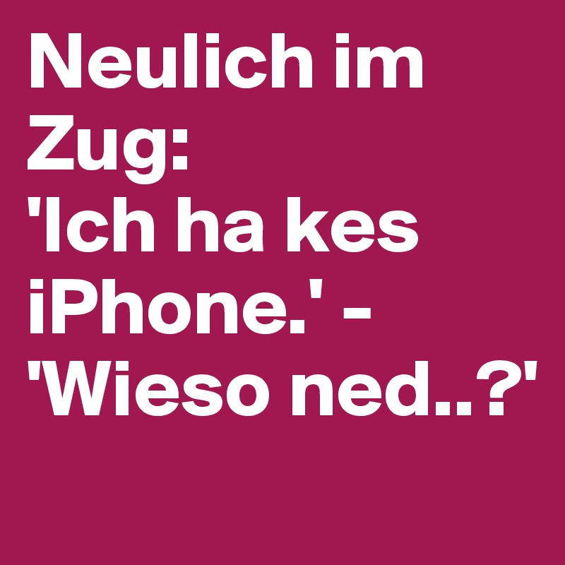 Neulich im Zug:
'Ich ha kes iPhone.' - 'Wieso ned..?'
