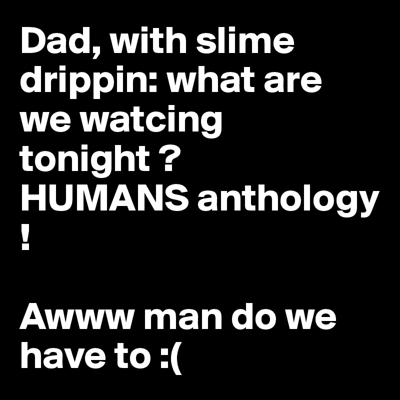 Dad, with slime drippin: what are we watcing tonight ? 
HUMANS anthology ! 

Awww man do we have to :(