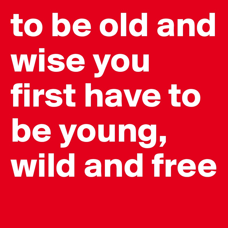 to be old and wise you first have to be young, wild and free