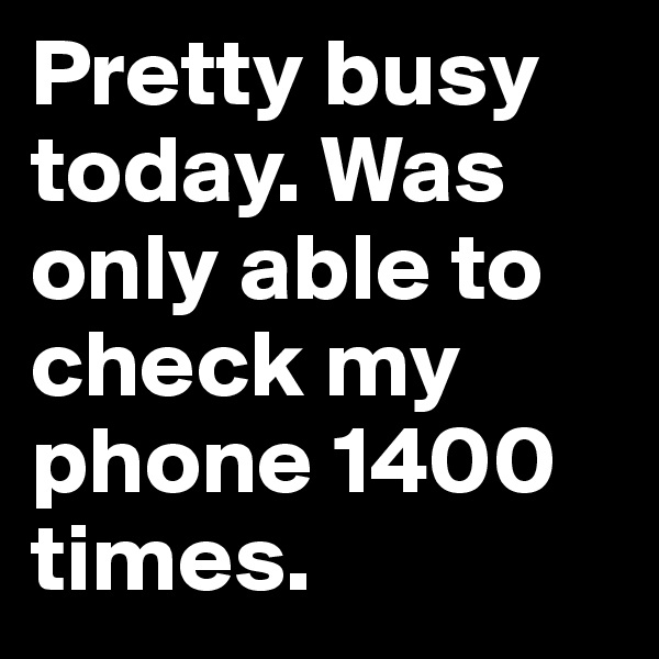 Pretty busy today. Was only able to check my phone 1400 times.