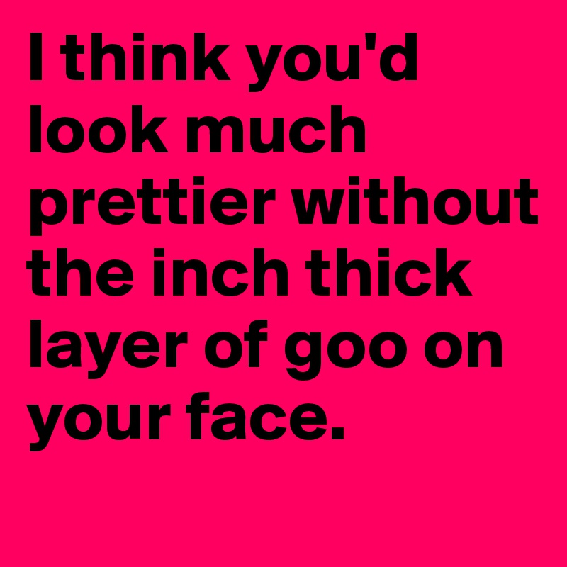 I think you'd look much prettier without the inch thick layer of goo on your face.