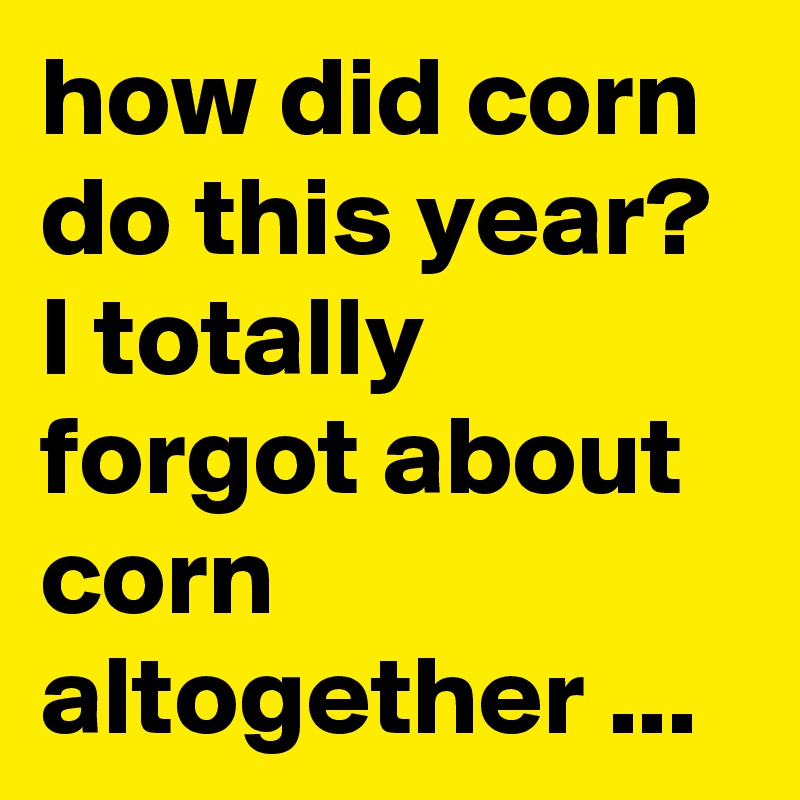 how did corn do this year? I totally forgot about corn altogether ...