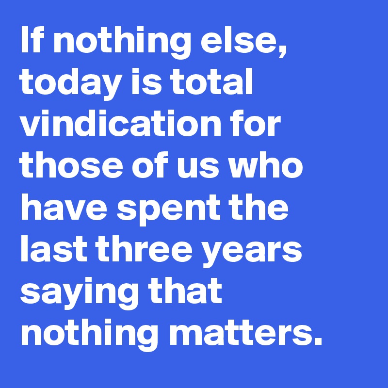 If nothing else, today is total vindication for those of us who have spent the last three years saying that nothing matters.