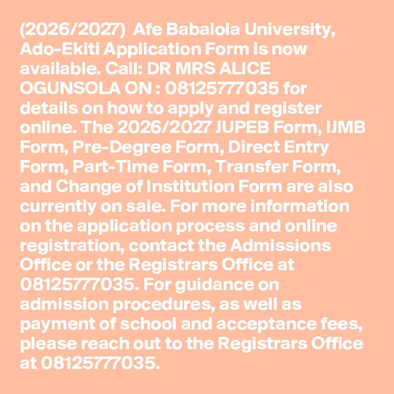 (2026/2027)  Afe Babalola University, Ado-Ekiti Application Form is now available. Call: DR MRS ALICE OGUNSOLA ON : 08125777035 for details on how to apply and register online. The 2026/2027 JUPEB Form, IJMB Form, Pre-Degree Form, Direct Entry Form, Part-Time Form, Transfer Form, and Change of Institution Form are also currently on sale. For more information on the application process and online registration, contact the Admissions Office or the Registrars Office at 08125777035. For guidance on admission procedures, as well as payment of school and acceptance fees, please reach out to the Registrars Office at 08125777035.