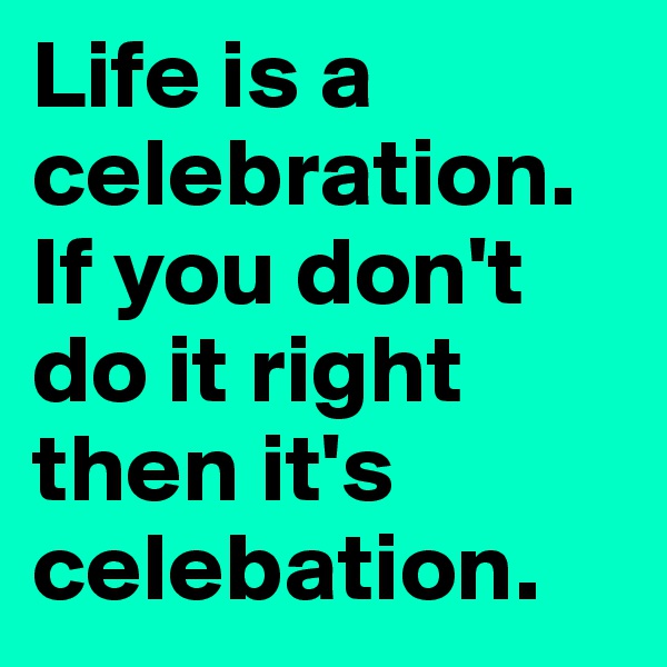 Life is a celebration. If you don't do it right then it's celebation. 