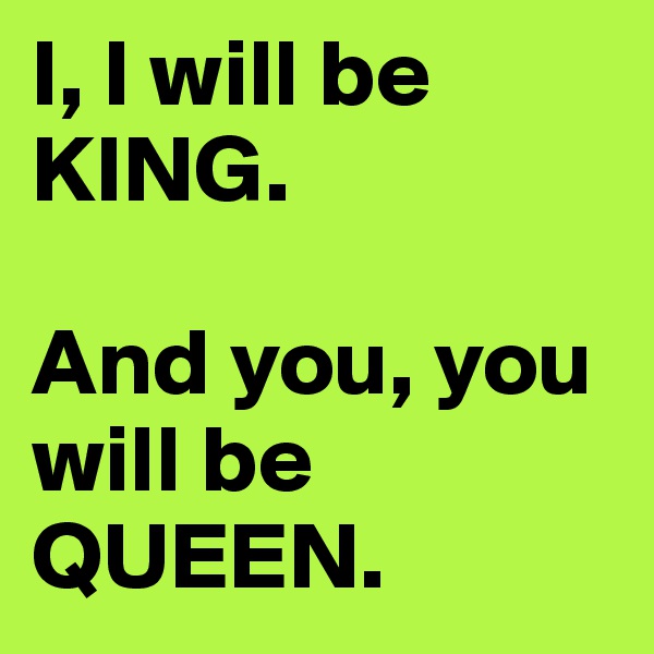 I, I will be KING.

And you, you will be QUEEN.
