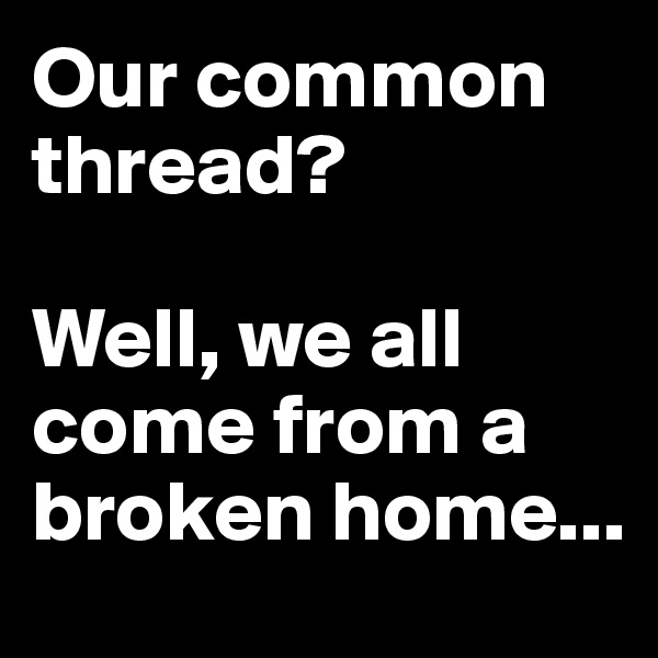 Our common thread?

Well, we all come from a broken home...