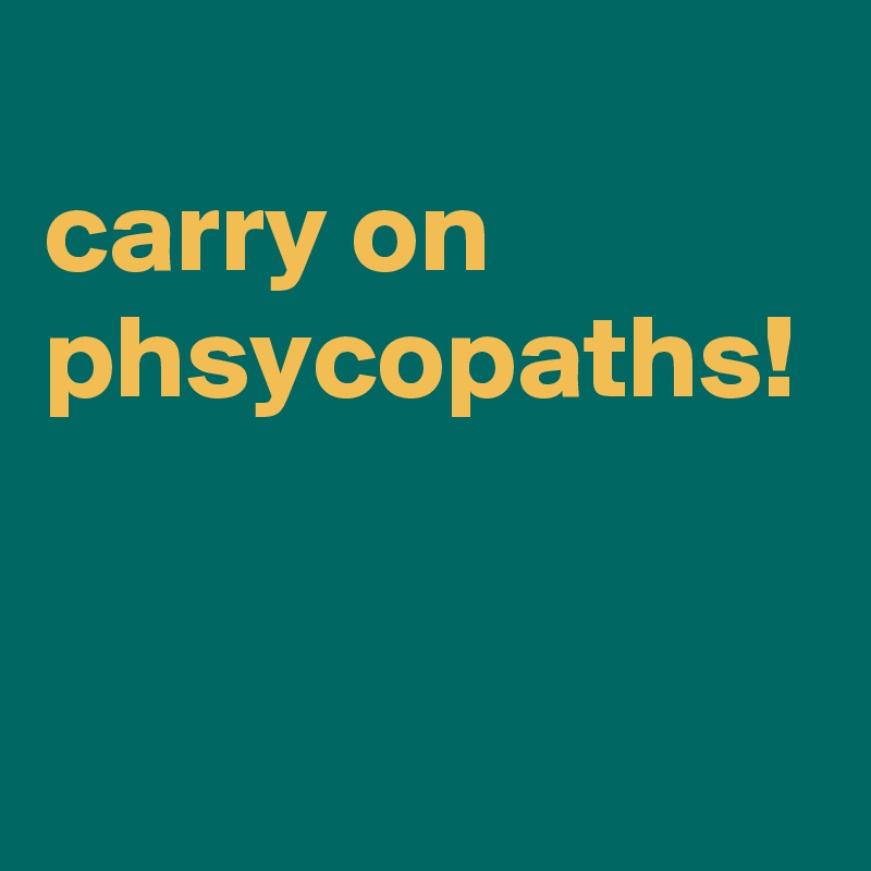 
carry on phsycopaths!