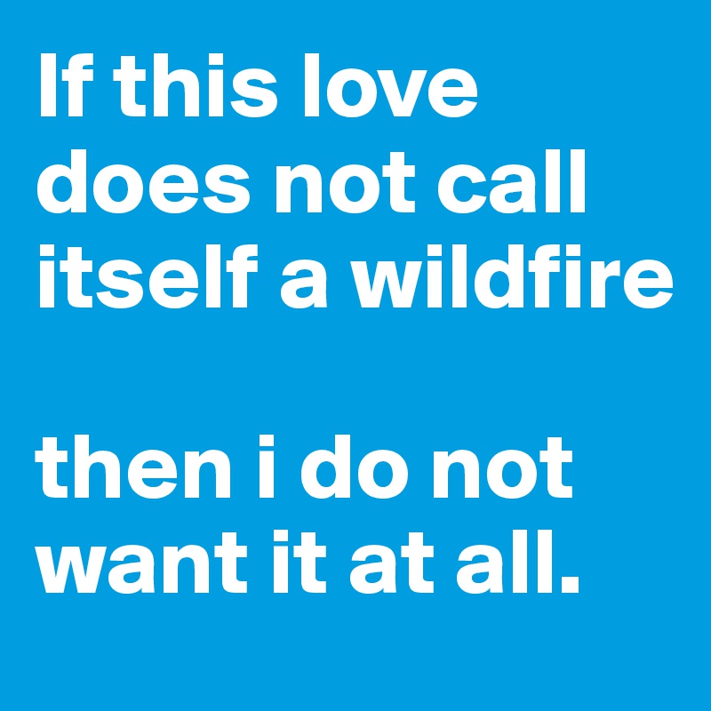 If this love does not call itself a wildfire 

then i do not want it at all.