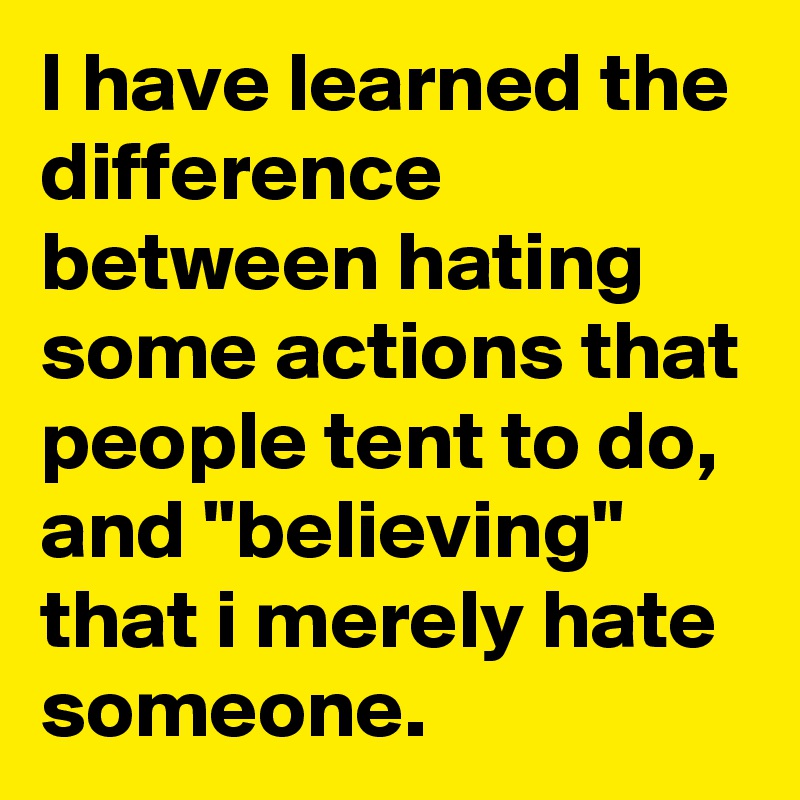 I have learned the difference between hating some actions that people tent to do, and "believing" that i merely hate someone.