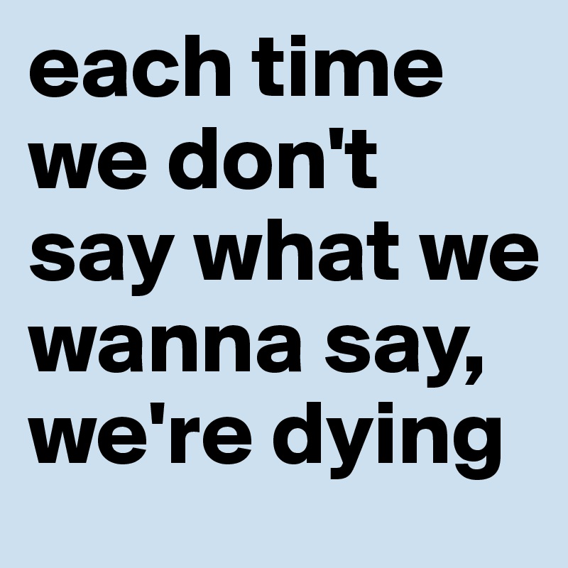 each time we don't say what we wanna say, we're dying