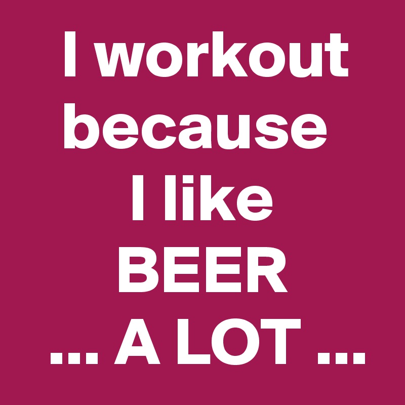    I workout     because            I like               BEER
  ... A LOT ...