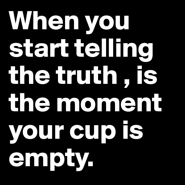When you start telling the truth , is the moment your cup is empty.