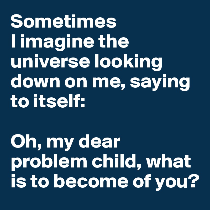Sometimes 
I imagine the universe looking down on me, saying to itself:

Oh, my dear problem child, what is to become of you?