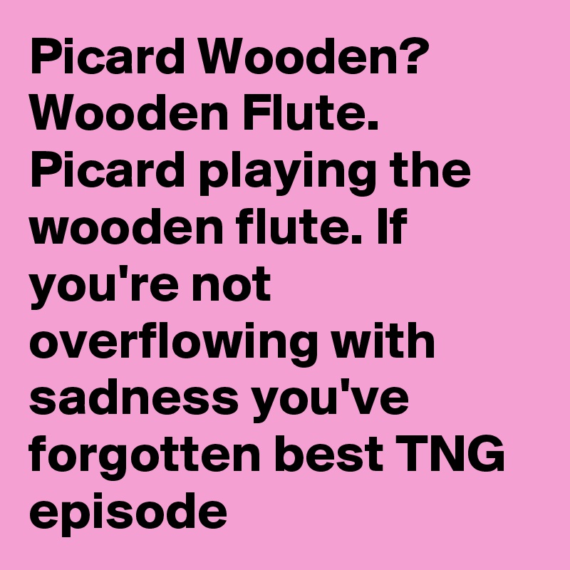 Picard Wooden? Wooden Flute. Picard playing the wooden flute. If you're not overflowing with sadness you've forgotten best TNG episode