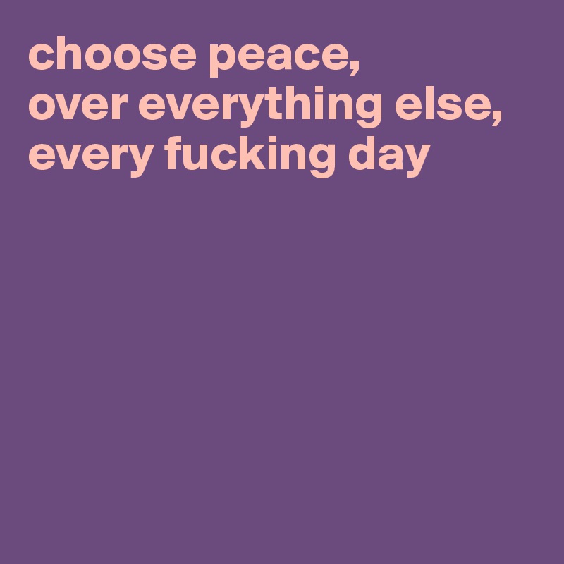choose peace, 
over everything else, 
every fucking day 






