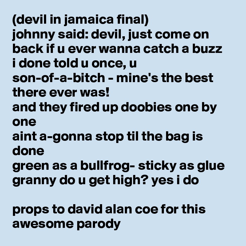 (devil in jamaica final)
johnny said: devil, just come on back if u ever wanna catch a buzz
i done told u once, u son-of-a-bitch - mine's the best there ever was!
and they fired up doobies one by one
aint a-gonna stop til the bag is done
green as a bullfrog- sticky as glue
granny do u get high? yes i do

props to david alan coe for this awesome parody