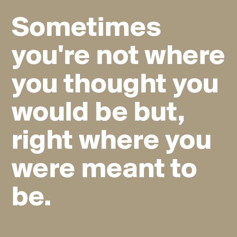 Sometimes you're not where you thought you would be but, right where you were meant to be. 