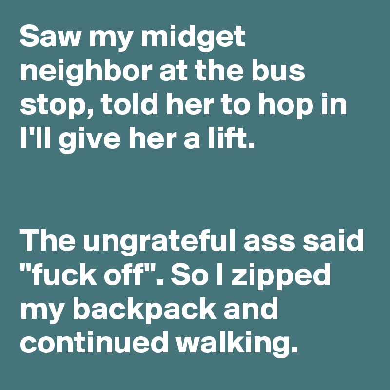 Saw my midget neighbor at the bus stop, told her to hop in I'll give her a lift.


The ungrateful ass said "fuck off". So I zipped my backpack and continued walking.