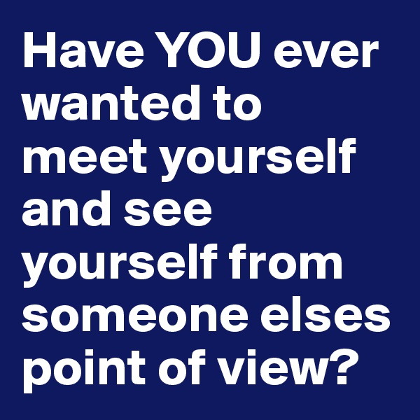 Have YOU ever wanted to meet yourself and see yourself from someone elses point of view?