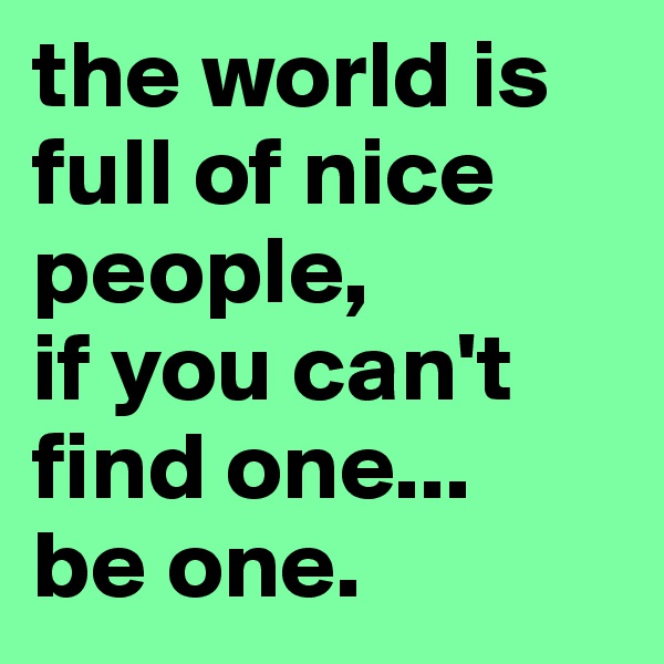 the world is full of nice people, 
if you can't find one... 
be one.