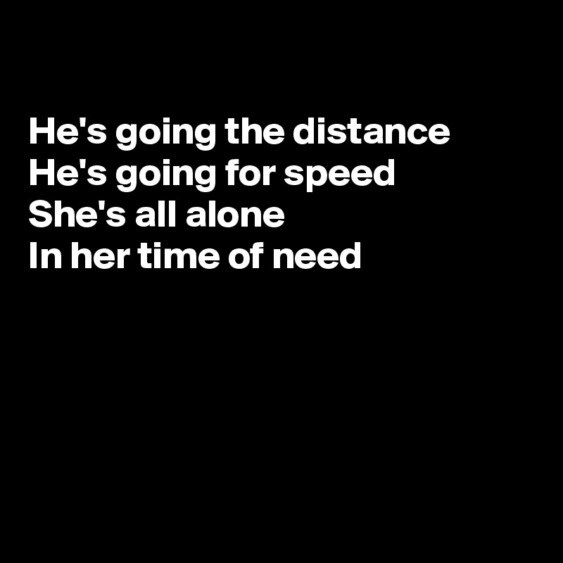 

He's going the distance
He's going for speed 
She's all alone 
In her time of need





