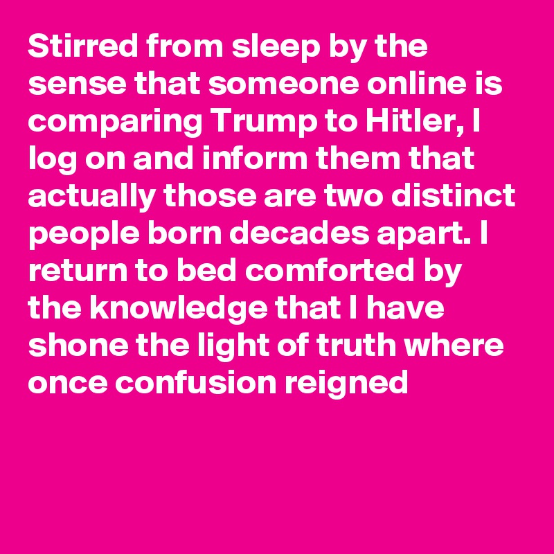 Stirred from sleep by the sense that someone online is comparing Trump to Hitler, I log on and inform them that actually those are two distinct people born decades apart. I return to bed comforted by the knowledge that I have shone the light of truth where once confusion reigned